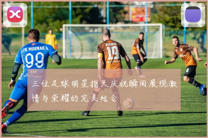 三位足球明星指天庆祝瞬间展现激情与荣耀的完美结合